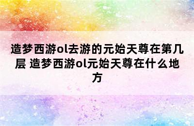 造梦西游ol去游的元始天尊在第几层 造梦西游ol元始天尊在什么地方